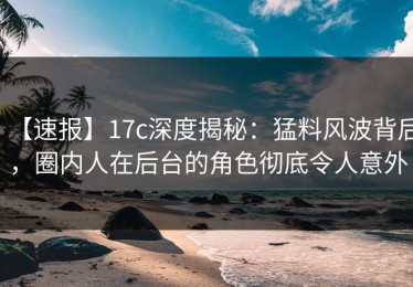【速报】17c深度揭秘：猛料风波背后，圈内人在后台的角色彻底令人意外