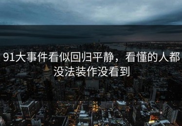 91大事件看似回归平静，看懂的人都没法装作没看到