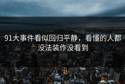 91大事件看似回归平静，看懂的人都没法装作没看到