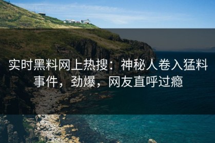 实时黑料网上热搜：神秘人卷入猛料事件，劲爆，网友直呼过瘾