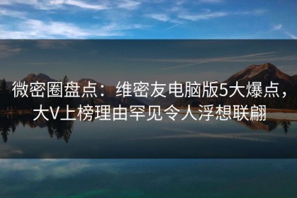 微密圈盘点：维密友电脑版5大爆点，大V上榜理由罕见令人浮想联翩