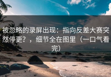 被忽略的录屏出现：指向反差大赛突然停更？，细节全在图里（一口气看完）