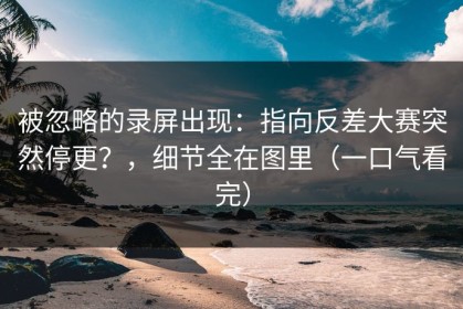 被忽略的录屏出现：指向反差大赛突然停更？，细节全在图里（一口气看完）