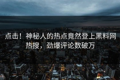 点击！神秘人的热点竟然登上黑料网热搜，劲爆评论数破万