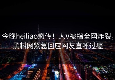 今晚heiliao疯传！大V被指全网炸裂，黑料网紧急回应网友直呼过瘾