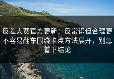反差大赛官方更新：反常识但合理更不容易翻车围绕卡点方法展开，别急着下结论
