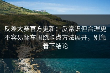 反差大赛官方更新：反常识但合理更不容易翻车围绕卡点方法展开，别急着下结论