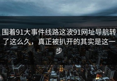 围着91大事件线路这波91网址导航转了这么久，真正被扒开的其实是这一步