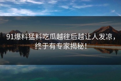 91爆料猛料吃瓜越往后越让人发凉，终于有专家揭秘！