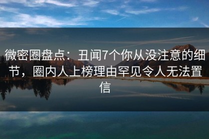 微密圈盘点：丑闻7个你从没注意的细节，圈内人上榜理由罕见令人无法置信