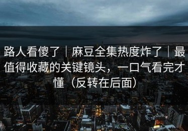 路人看傻了｜麻豆全集热度炸了｜最值得收藏的关键镜头，一口气看完才懂（反转在后面）