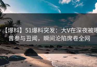 【爆料】51爆料突发：大V在深夜被曝曾参与丑闻，瞬间沦陷席卷全网