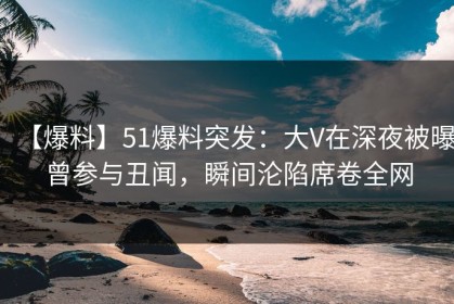 【爆料】51爆料突发：大V在深夜被曝曾参与丑闻，瞬间沦陷席卷全网