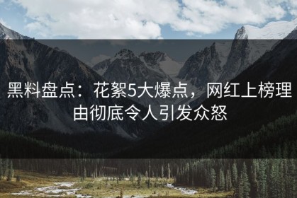 黑料盘点：花絮5大爆点，网红上榜理由彻底令人引发众怒