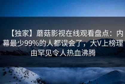 【独家】蘑菇影视在线观看盘点：内幕最少99%的人都误会了，大V上榜理由罕见令人热血沸腾
