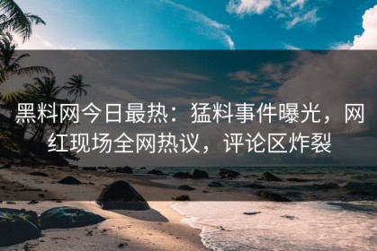黑料网今日最热：猛料事件曝光，网红现场全网热议，评论区炸裂