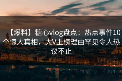 【爆料】糖心vlog盘点：热点事件10个惊人真相，大V上榜理由罕见令人热议不止