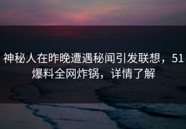 神秘人在昨晚遭遇秘闻引发联想，51爆料全网炸锅，详情了解