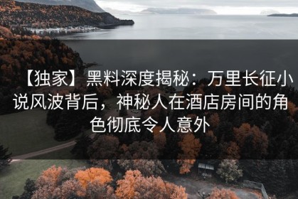 【独家】黑料深度揭秘：万里长征小说风波背后，神秘人在酒店房间的角色彻底令人意外