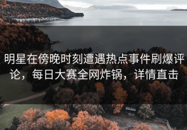 明星在傍晚时刻遭遇热点事件刷爆评论，每日大赛全网炸锅，详情直击