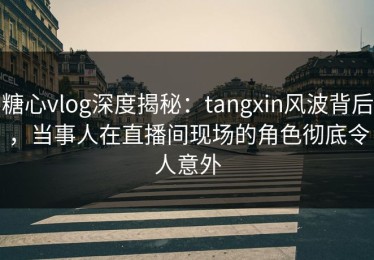 糖心vlog深度揭秘：tangxin风波背后，当事人在直播间现场的角色彻底令人意外