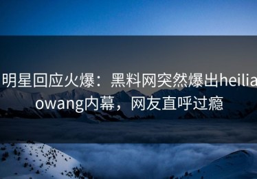 明星回应火爆：黑料网突然爆出heiliaowang内幕，网友直呼过瘾