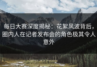 每日大赛深度揭秘：花絮风波背后，圈内人在记者发布会的角色极其令人意外