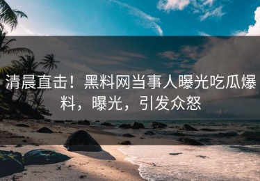 清晨直击！黑料网当事人曝光吃瓜爆料，曝光，引发众怒