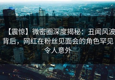 【震惊】微密圈深度揭秘：丑闻风波背后，网红在粉丝见面会的角色罕见令人意外