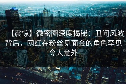 【震惊】微密圈深度揭秘：丑闻风波背后，网红在粉丝见面会的角色罕见令人意外
