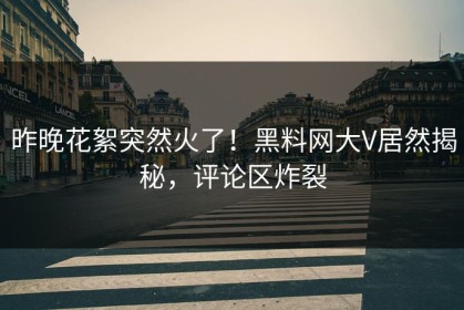 昨晚花絮突然火了！黑料网大V居然揭秘，评论区炸裂