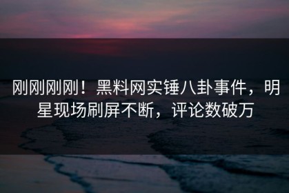 刚刚刚刚！黑料网实锤八卦事件，明星现场刷屏不断，评论数破万
