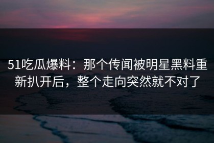 51吃瓜爆料：那个传闻被明星黑料重新扒开后，整个走向突然就不对了