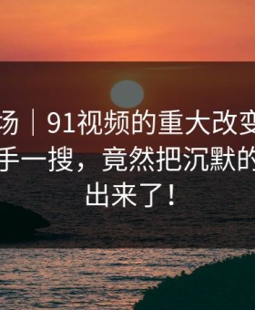 吃瓜现场｜91视频的重大改变：原本只是随手一搜，竟然把沉默的人都逼出来了！