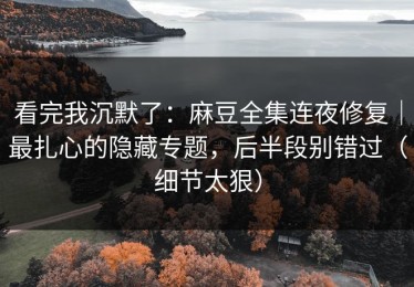 看完我沉默了：麻豆全集连夜修复｜最扎心的隐藏专题，后半段别错过（细节太狠）