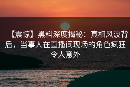 【震惊】黑料深度揭秘：真相风波背后，当事人在直播间现场的角色疯狂令人意外