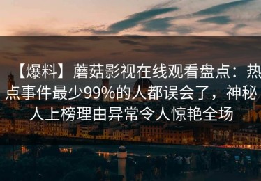 【爆料】蘑菇影视在线观看盘点：热点事件最少99%的人都误会了，神秘人上榜理由异常令人惊艳全场