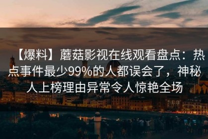 【爆料】蘑菇影视在线观看盘点：热点事件最少99%的人都误会了，神秘人上榜理由异常令人惊艳全场
