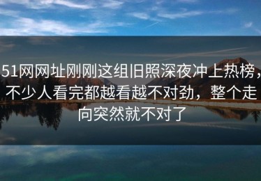 51网网址刚刚这组旧照深夜冲上热榜，不少人看完都越看越不对劲，整个走向突然就不对了