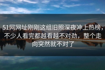 51网网址刚刚这组旧照深夜冲上热榜，不少人看完都越看越不对劲，整个走向突然就不对了