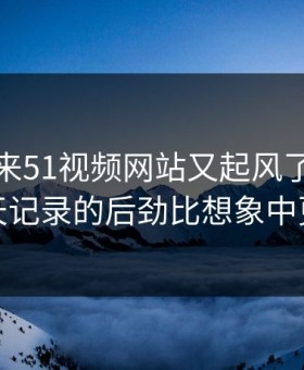 一觉醒来51视频网站又起风了，这段聊天记录的后劲比想象中更大
