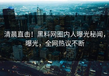 清晨直击！黑料网圈内人曝光秘闻，曝光，全网热议不断