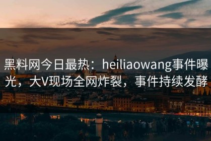 黑料网今日最热：heiliaowang事件曝光，大V现场全网炸裂，事件持续发酵