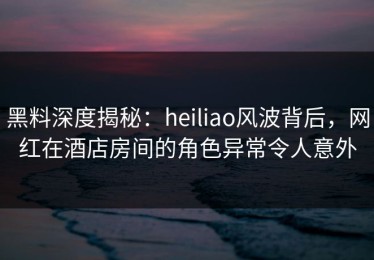 黑料深度揭秘：heiliao风波背后，网红在酒店房间的角色异常令人意外