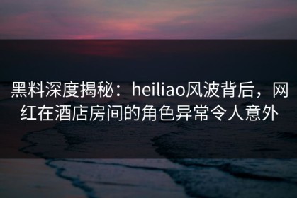 黑料深度揭秘：heiliao风波背后，网红在酒店房间的角色异常令人意外