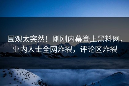 围观太突然！刚刚内幕登上黑料网，业内人士全网炸裂，评论区炸裂