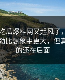 昨晚51吃瓜爆料网又起风了，那个传闻的后劲比想象中更大，但真正扎心的还在后面