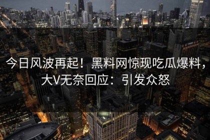 今日风波再起！黑料网惊现吃瓜爆料，大V无奈回应：引发众怒