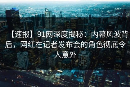 【速报】91网深度揭秘：内幕风波背后，网红在记者发布会的角色彻底令人意外