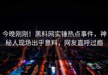 今晚刚刚！黑料网实锤热点事件，神秘人现场出乎意料，网友直呼过瘾